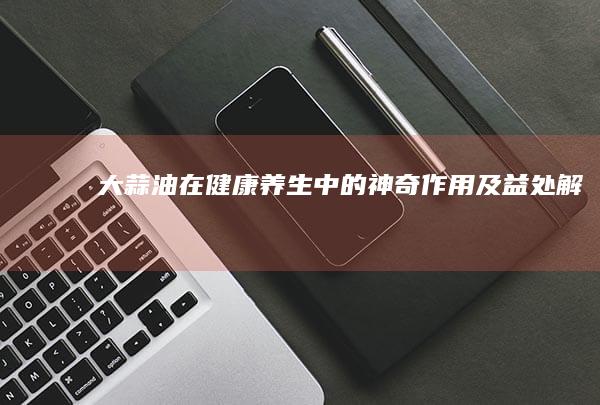 大蒜油在健康养生中的神奇作用及益处解析